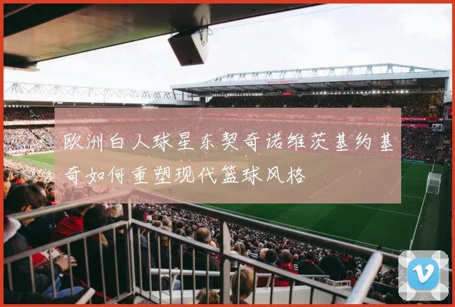欧洲白人球星东契奇诺维茨基约基奇如何重塑现代篮球风格