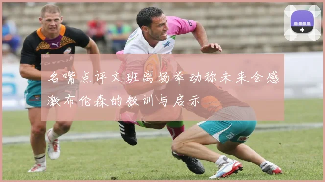 名嘴点评文班离场举动称未来会感激布伦森的教训与启示