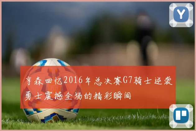 亨森回忆2016年总决赛G7骑士逆袭勇士震撼全场的精彩瞬间