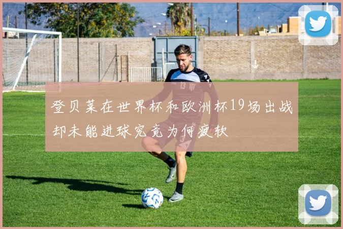 登贝莱在世界杯和欧洲杯19场出战却未能进球究竟为何疲软