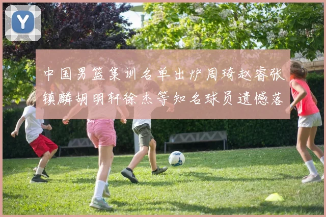 中国男篮集训名单出炉周琦赵睿张镇麟胡明轩徐杰等知名球员遗憾落选