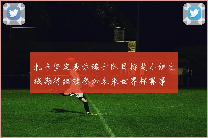 扎卡坚定表示瑞士队目标是小组出线期待继续参加未来世界杯赛事