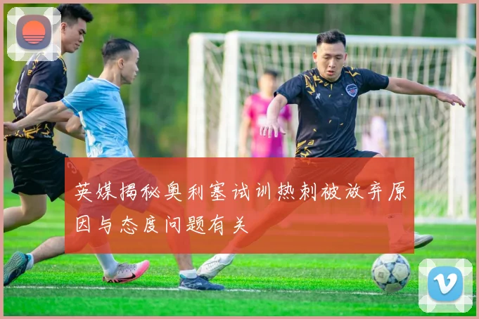 英媒揭秘奥利塞试训热刺被放弃原因与态度问题有关