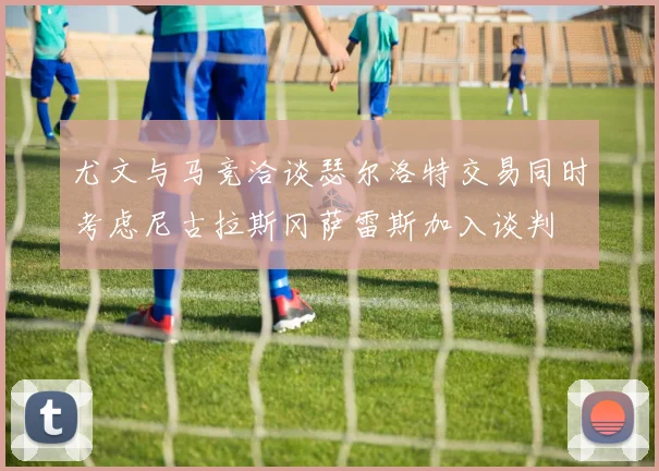 尤文与马竞洽谈瑟尔洛特交易同时考虑尼古拉斯冈萨雷斯加入谈判