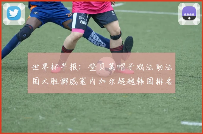 世界杯早报：登贝莱帽子戏法助法国大胜挪威塞内加尔超越韩国排名提升