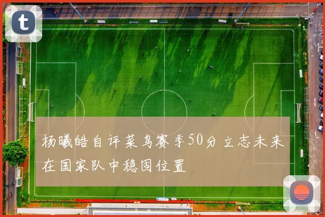 杨曦皓自评菜鸟赛季50分立志未来在国家队中稳固位置