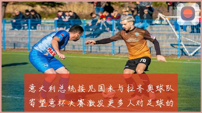 意大利总统接见国米与拉齐奥球队寄望意杯决赛激发更多人对足球的热爱