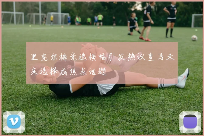 里克尔梅竞选横幅引发热议皇马未来选择成焦点话题