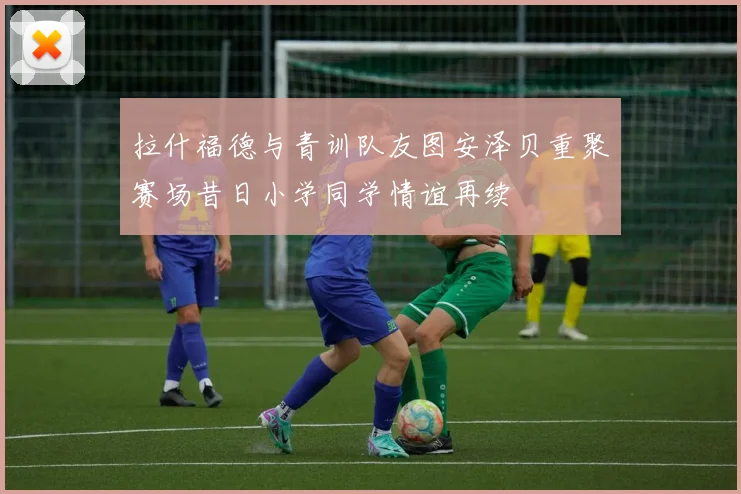 拉什福德与青训队友图安泽贝重聚赛场昔日小学同学情谊再续