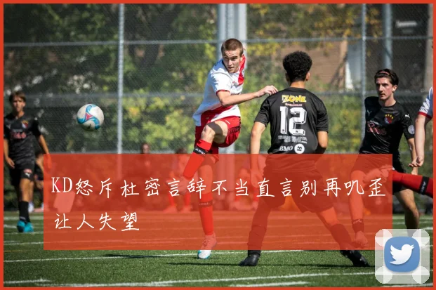 KD怒斥杜密言辞不当直言别再叽歪让人失望