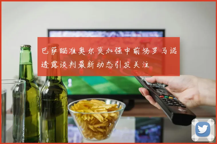 巴萨瞄准奥尔莫加强中前场罗马诺透露谈判最新动态引发关注