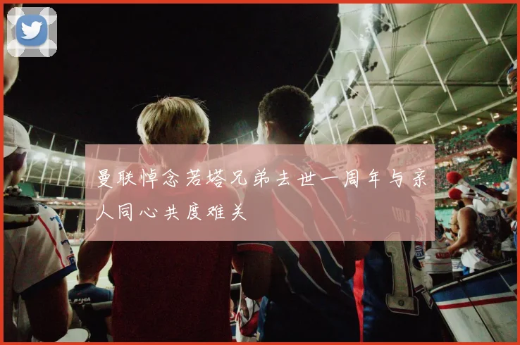 曼联悼念若塔兄弟去世一周年与亲人同心共度难关