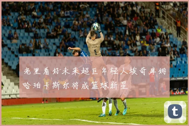 老里看好未来超巨年轻人埃奇库姆哈珀卡斯尔将成篮球新星