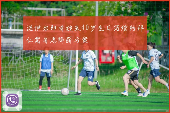 诺伊尔即将迎来40岁生日若续约拜仁需考虑降薪方案