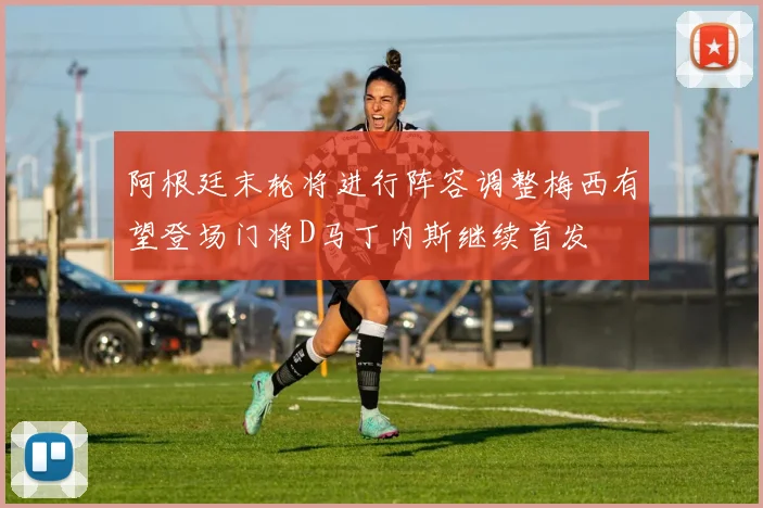 阿根廷末轮将进行阵容调整梅西有望登场门将D马丁内斯继续首发