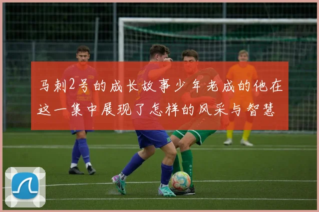 马刺2号的成长故事少年老成的他在这一集中展现了怎样的风采与智慧