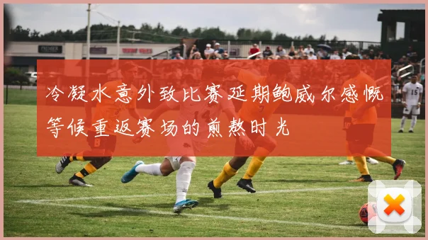 冷凝水意外致比赛延期鲍威尔感慨等候重返赛场的煎熬时光