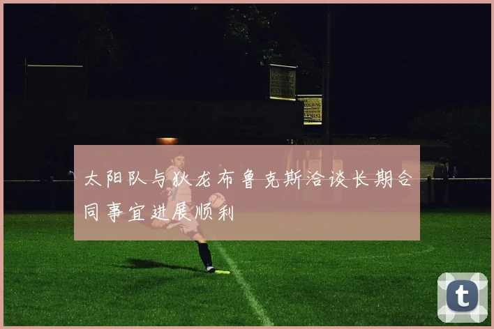 太阳队与狄龙布鲁克斯洽谈长期合同事宜进展顺利
