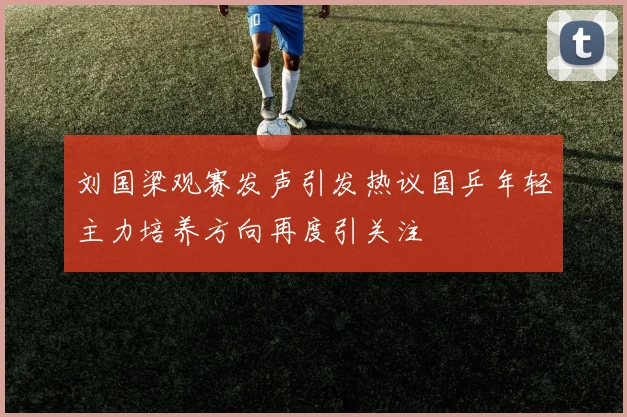 刘国梁观赛发声引发热议国乒年轻主力培养方向再度引关注