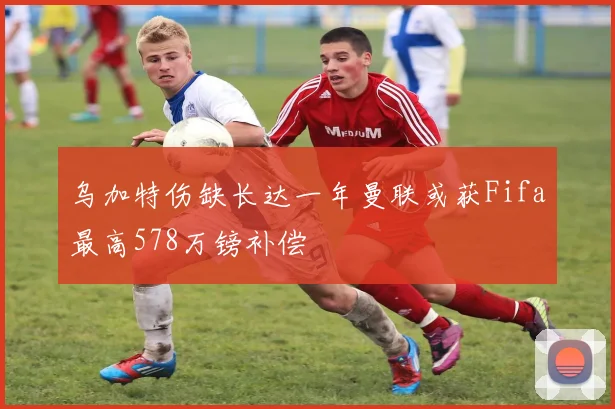 乌加特伤缺长达一年曼联或获Fifa最高578万镑补偿