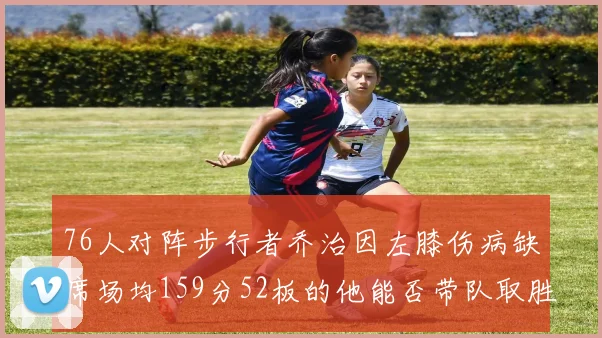 76人对阵步行者乔治因左膝伤病缺席场均159分52板的他能否带队取胜
