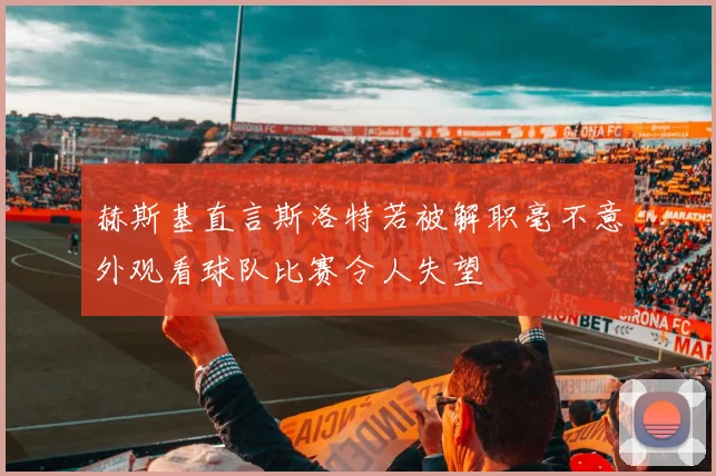 赫斯基直言斯洛特若被解职毫不意外观看球队比赛令人失望