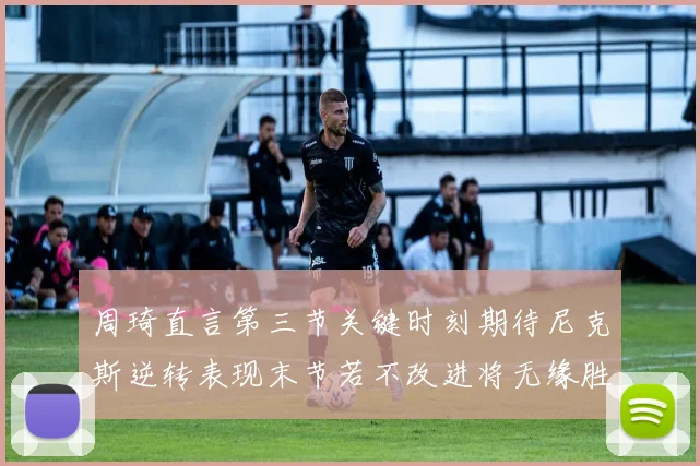 周琦直言第三节关键时刻期待尼克斯逆转表现末节若不改进将无缘胜利