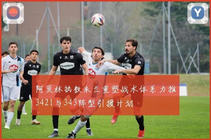 阿莫林执教米兰重塑战术体系力推3421与343阵型引援计划
